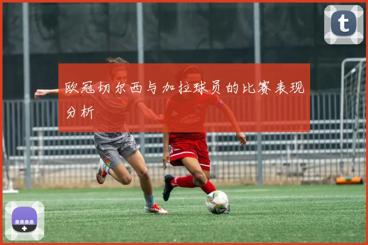 欧冠切尔西与加拉球员的比赛表现分析