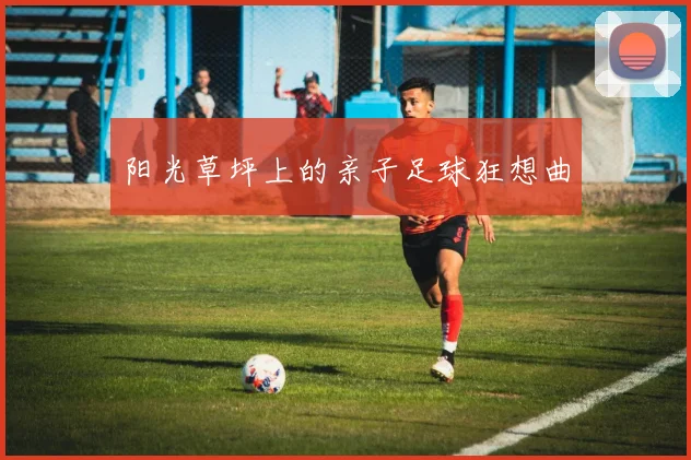 阳光草坪上的亲子足球狂想曲