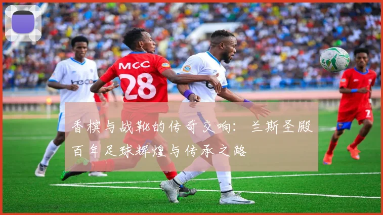 香槟与战靴的传奇交响：兰斯圣殿百年足球辉煌与传承之路