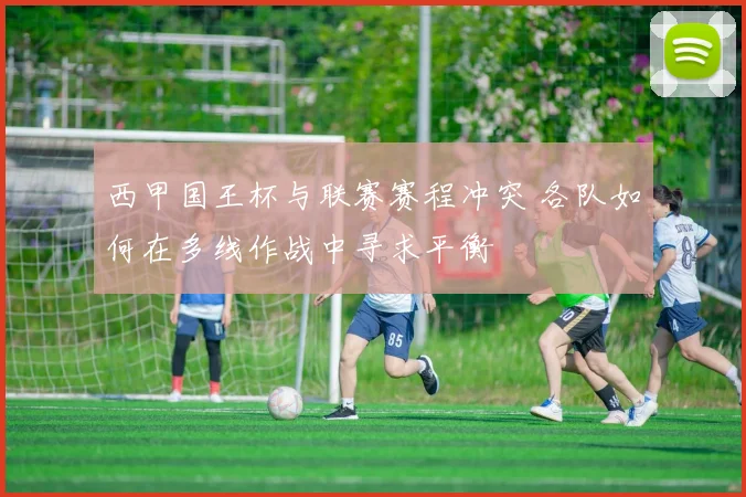 西甲国王杯与联赛赛程冲突 各队如何在多线作战中寻求平衡