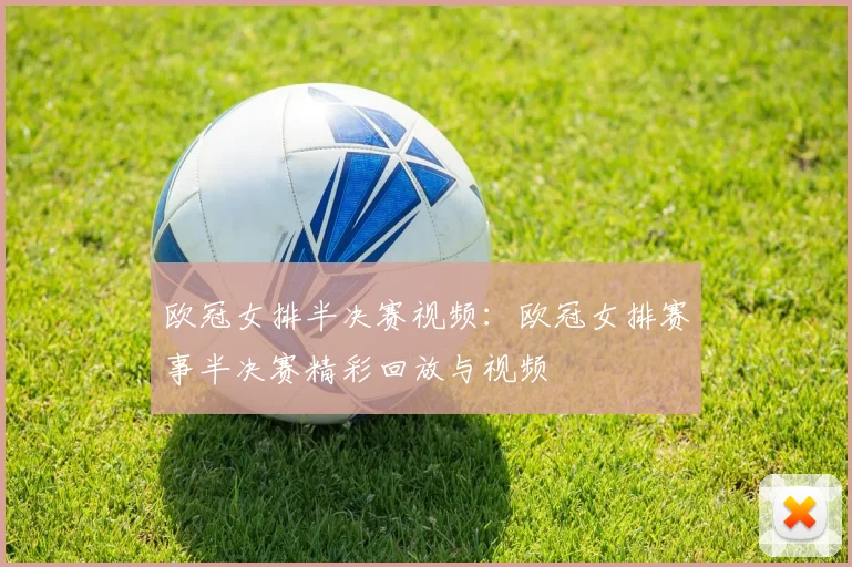 欧冠女排半决赛视频：欧冠女排赛事半决赛精彩回放与视频